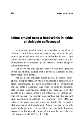 104                                      Preot Iosif TRIFA




Inima omului care a îmbătrânit în robie
       şi ticăloşie sufletească

     Iată inima omului care s-a cufundat cu totul în ti-
căloşie... Iată inima omului care a ieşit odată din pă-
cate şi pe urmă mai adânc s-a cufundat în ele... Iată
inima omului care a crezut că poate sluji deodată şi lui
Dumnezeu şi Mamonei, şi pe urmă a ajuns sluga şi
robul diavolului.
     Un astfel de om ajunge într-o stare mai grozavă
decât cea dintâi, ajunge într-o mocirlă sufletească mai
mare decât cea dintâi.
     Nu de la noi spunem acest lucru. Îl spune Evan-
ghelia. Chipul următor nu e o născocire a noastră. E o
stare sufletească pe care Mântuitorul şi Evanghelia
Lui au spus-o răspicat, aşa cum se vede în imagine.
Iată ce zice Mântuitorul despre cei care au ieşit din
păcate şi pe urmă iarăşi s-au întors la ele: „Când du-
hul cel necurat va ieşi din om, umblă prin locuri fără
apă, căutându-şi odihnă şi, neaflând, zice: «Mă voi
întoarce în casa mea de unde am ieşit». Şi, venind, o
află măturată şi împodobită. Atunci merge şi ia alte
şapte duhuri, mai rele decât el şi, intrând, locuiesc
acolo; şi se fac cele de pe urmă ale omului aceluia mai
rele decât cele dintâi” (Lc 11, 24).
 