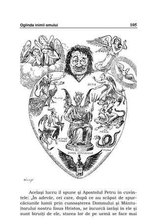 Oglinda inimii omului                                 105




     Acelaşi lucru îl spune şi Apostolul Petru în cuvin-
tele: „În adevăr, cei care, după ce au scăpat de spur-
căciunile lumii prin cunoaşterea Domnului şi Mântu-
itorului nostru Iisus Hristos, se încurcă iarăşi în ele şi
sunt birui i de ele, starea lor de pe urmă se face mai
 