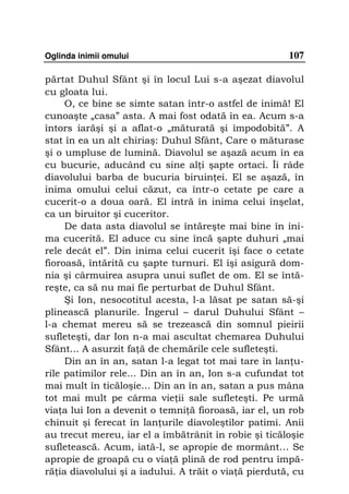 Oglinda inimii omului                                  107

părtat Duhul Sfânt şi în locul Lui s-a aşezat diavolul
cu gloata lui.
     O, ce bine se simte satan într-o astfel de inimă! El
cunoaşte „casa” asta. A mai fost odată în ea. Acum s-a
întors iarăşi şi a aflat-o „măturată şi împodobită”. A
stat în ea un alt chiriaş: Duhul Sfânt, Care o măturase
şi o umpluse de lumină. Diavolul se aşază acum în ea
cu bucurie, aducând cu sine al i şapte ortaci. Îi râde
diavolului barba de bucuria biruin ei. El se aşază, în
inima omului celui căzut, ca într-o cetate pe care a
cucerit-o a doua oară. El intră în inima celui înşelat,
ca un biruitor şi cuceritor.
     De data asta diavolul se întăreşte mai bine în ini-
ma cucerită. El aduce cu sine încă şapte duhuri „mai
rele decât el”. Din inima celui cucerit îşi face o cetate
fioroasă, întărită cu şapte turnuri. El îşi asigură dom-
nia şi cârmuirea asupra unui suflet de om. El se întă-
reşte, ca să nu mai fie perturbat de Duhul Sfânt.
     Şi Ion, nesocotitul acesta, l-a lăsat pe satan să-şi
plinească planurile. Îngerul – darul Duhului Sfânt –
l-a chemat mereu să se trezească din somnul pieirii
sufleteşti, dar Ion n-a mai ascultat chemarea Duhului
Sfânt... A asurzit fa ă de chemările cele sufleteşti.
     Din an în an, satan l-a legat tot mai tare în lan u-
rile patimilor rele... Din an în an, Ion s-a cufundat tot
mai mult în ticăloşie... Din an în an, satan a pus mâna
tot mai mult pe cârma vie ii sale sufleteşti. Pe urmă
via a lui Ion a devenit o temni ă fioroasă, iar el, un rob
chinuit şi ferecat în lan urile diavoleştilor patimi. Anii
au trecut mereu, iar el a îmbătrânit în robie şi ticăloşie
sufletească. Acum, iată-l, se apropie de mormânt… Se
apropie de groapă cu o via ă plină de rod pentru împă-
ră ia diavolului şi a iadului. A trăit o via ă pierdută, cu
 