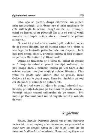 Oglinda inimii omului                                  109

     Iată, aşa se pierde, dragă cititorule, un suflet:
prin nesocotin ă, prin dezertare şi prin nepăsare de
cele sufleteşti. Ia seama, dragă omule, nu te împri-
eteni cu lumea şi cu păcatul! Nu uita că rostul vie ii
noastre este lupta neîncetată cu diavoleştile patimi
şi ispite...
     De cazi ici şi colea în această luptă, ridică-te repe-
de şi pleacă înainte. Iar de cumva satan te-a prins şi
te-a legat în lan urile patimilor rele, nu dispera... Încă
mai po i scăpa, dacă-L primeşti îndată şi fără întârzie-
re pe Iisus Mântuitorul şi Biruitorul!…
     Oricât de ticăloşită ar fi via a ta, oricât de groase
ar fi lan urile robiei şi pere ii temni ei sufleteşti, tu
po i scăpa dacă-L primeşti îndată pe Cel Care a dat
orbilor vedere, mor ilor via ă şi robilor libertate. Dia-
volul nu poate face lan uri atât de groase, încât
Golgota să nu le poată rupe. Iisus i-a tămăduit pe to i
cei stăpâni i şi chinui i de duhuri rele.
     Voi, to i cei care a i ajuns în pragul pierzării su-
fleteşti, primi i-L degrab pe Cel Care vă poate scăpa...
Folosi i măcar ceasul tâlharului de pe cruce... Pri-
mi i-L pe Domnul până nu vă înghite iadul şi osânda
de veci!




                                        Rugãciune
    Iisuse, Bunule Doamne! Apără-mă şi mă întăreşte
neîncetat, ca să n-ajung şi eu în starea cea groaznică a
celor care au scăpat odată la Tine şi pe urmă iar au
dezertat la diavolul şi la păcate. Satan mă ispiteşte ne-
 
