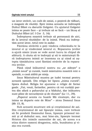 Oglinda inimii omului                                  11

un izvor otrăvit, un cuib de omizi, o peşteră de tâlhari,
o magazie de răută i. Spre inima aceasta se îndreaptă
Duhul Sfânt cu darurile Golgotei. Cu ajutorul Golgotei
inima se poate face – şi trebuie să se facă – un lăcaş al
Duhului Sfânt (cf. I Cor 3, 16).
     Îndreptarea noastră trebuie să pornească de aici,
de la izvorul răută ilor: de la inimă. Până nu îndrep-
tăm acest izvor, totul este în zadar.
     Fântâna otrăvită o po i vindeca coborându-te la
izvorul ei şi vindecând izvorul ei. Repararea evilor
n-ajută nimic (cum se vede acest lucru în chipul de
alături). A căuta să te îndrep i şi să te mântuieşti fă-
ră îndreptarea inimii ar însemna ca şi când ai aş-
tepta tămăduirea unei fântâni otrăvite de la repara-
rea evilor.
     Până când înlăuntrul nostru nu „se zideşte” o
„inimă nouă” şi curată, toată mântuirea noastră este o
spoială, o casă zidită pe nisip.
     Iisus Mântuitorul mustra pe iudei tocmai pentru
această spoială. Din religia lor lipsea „inima curată”,
lipsea duhul. Religia lor ajunsese o religie de forme
goale. „Vai, vouă, fariseilor, pentru că voi cură i i par-
tea din afară a paharului şi a blidului, dar înlăuntru
sunt pline de necură enie şi de răutate” (Lc 11, 39).
     „Poporul acesta cu buzele Mă cinsteşte, dar cu
inima sa departe este de Mine” – zicea Domnul Iisus
(Mt 15, 8).
     Sub această mustrare stă şi creştinismul de azi.
Din creştinismul de azi lipseşte inima, care trebuie
să fie predată Domnului Iisus, lipseşte prisosul ini-
mii şi al duhului sau, mai bine-zis, lipseşte tocmai
Hristos din inimile oamenilor de azi, de aceea s-a
stins dintre oameni dragostea, mila, bunătatea şi vi-
a a cea curată.
 