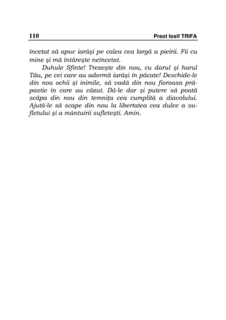 110                                        Preot Iosif TRIFA

încetat să apuc iarăşi pe calea cea largă a pieirii. Fii cu
mine şi mă întăreşte neîncetat.
     Duhule Sfinte! Trezeşte din nou, cu darul şi harul
Tău, pe cei care au adormit iarăşi în păcate! Deschide-le
din nou ochii şi inimile, să vadă din nou fioroasa pră-
pastie în care au căzut. Dă-le dar şi putere să poată
scăpa din nou din temni a cea cumplită a diavolului.
Ajută-le să scape din nou la libertatea cea dulce a su-
fletului şi a mântuirii sufleteşti. Amin.
 