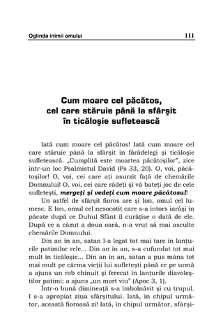 Oglinda inimii omului                                 111




          Cum moare cel păcătos,
      cel care stăruie până la sfârşit
          în ticăloşie sufletească

     Iată cum moare cel păcătos! Iată cum moare cel
care stăruie până la sfârşit în fărădelegi şi ticăloşie
sufletească. „Cumplită este moartea păcătoşilor”, zice
într-un loc Psalmistul David (Ps 33, 20). O, voi, păcă-
toşilor! O, voi, cei care a i asurzit fa ă de chemările
Domnului! O, voi, cei care râde i şi vă bate i joc de cele
sufleteşti, merge i şi vede i cum moare păcătosul!
     Un astfel de sfârşit fioros are şi Ion, omul cel lu-
mesc. E Ion, omul cel nesocotit care s-a întors iarăşi în
păcate după ce Duhul Sfânt îl cură ise o dată de ele.
După ce a căzut a doua oară, n-a vrut să mai asculte
chemările Domnului.
     Din an în an, satan l-a legat tot mai tare în lan u-
rile patimilor rele... Din an în an, s-a cufundat tot mai
mult în ticăloşie... Din an în an, satan a pus mâna tot
mai mult pe cârma vie ii lui sufleteşti până ce pe urmă
a ajuns un rob chinuit şi ferecat în lan urile diavoleş-
tilor patimi; a ajuns „un mort viu” (Apoc 3, 1).
     Într-o bună diminea ă s-a îmbolnăvit şi cu trupul.
I s-a apropiat ziua sfârşitului. Iată, în chipul urmă-
tor, această fioroasă zi! Iată, în chipul următor, sfârşi-
 