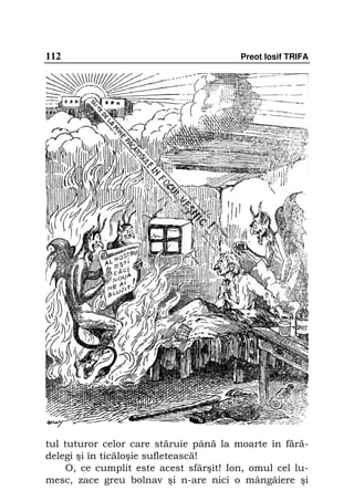 112                                      Preot Iosif TRIFA




tul tuturor celor care stăruie până la moarte în fără-
delegi şi în ticăloşie sufletească!
     O, ce cumplit este acest sfârşit! Ion, omul cel lu-
mesc, zace greu bolnav şi n-are nici o mângâiere şi
 