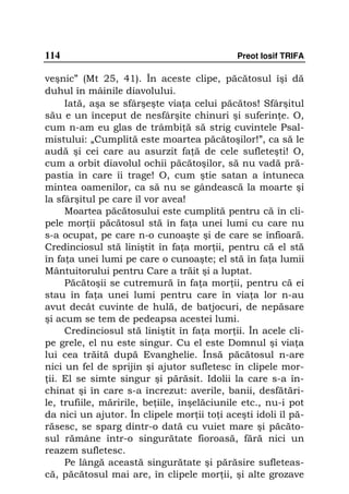 114                                          Preot Iosif TRIFA

veşnic” (Mt 25, 41). În aceste clipe, păcătosul îşi dă
duhul în mâinile diavolului.
     Iată, aşa se sfârşeşte via a celui păcătos! Sfârşitul
său e un început de nesfârşite chinuri şi suferin e. O,
cum n-am eu glas de trâmbi ă să strig cuvintele Psal-
mistului: „Cumplită este moartea păcătoşilor!”, ca să le
audă şi cei care au asurzit fa ă de cele sufleteşti! O,
cum a orbit diavolul ochii păcătoşilor, să nu vadă pră-
pastia în care îi trage! O, cum ştie satan a întuneca
mintea oamenilor, ca să nu se gândească la moarte şi
la sfârşitul pe care îl vor avea!
     Moartea păcătosului este cumplită pentru că în cli-
pele mor ii păcătosul stă în fa a unei lumi cu care nu
s-a ocupat, pe care n-o cunoaşte şi de care se înfioară.
Credinciosul stă liniştit în fa a mor ii, pentru că el stă
în fa a unei lumi pe care o cunoaşte; el stă în fa a lumii
Mântuitorului pentru Care a trăit şi a luptat.
     Păcătoşii se cutremură în fa a mor ii, pentru că ei
stau în fa a unei lumi pentru care în via a lor n-au
avut decât cuvinte de hulă, de batjocuri, de nepăsare
şi acum se tem de pedeapsa acestei lumi.
     Credinciosul stă liniştit în fa a mor ii. În acele cli-
pe grele, el nu este singur. Cu el este Domnul şi via a
lui cea trăită după Evanghelie. Însă păcătosul n-are
nici un fel de sprijin şi ajutor sufletesc în clipele mor-
 ii. El se simte singur şi părăsit. Idolii la care s-a în-
chinat şi în care s-a încrezut: averile, banii, desfătări-
le, trufiile, măririle, be iile, înşelăciunile etc., nu-i pot
da nici un ajutor. În clipele mor ii to i aceşti idoli îl pă-
răsesc, se sparg dintr-o dată cu vuiet mare şi păcăto-
sul rămâne într-o singurătate fioroasă, fără nici un
reazem sufletesc.
     Pe lângă această singurătate şi părăsire sufleteas-
că, păcătosul mai are, în clipele mor ii, şi alte grozave
 
