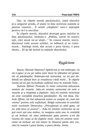 116                                         Preot Iosif TRIFA

     Dar, în clipele mor ii păcătosului, când diavolul
şi-a asigurat prada, el pune în fa a acestuia osânda şi
pieirea veşnică... Îi arată „răsplata” care-l aşteaptă
pentru că l-a ascultat.
     În clipele mor ii, diavolul destupă gura iadului în
fa a păcătosului, zicându-i: „Poftim, intră! Al nostru
eşti, căci nouă ne-ai slujit...” În ceasul mor ii, necre-
dinciosul vede aceste arătări, se înfioară şi se cutre-
mură... În elege totul, dar acum e prea târziu, e prea
târziu... El îşi dă duhul în mâinile diavolului.




                                         Rugãciune
     Iisuse, Bunule Doamne! Apără-mă şi mă întăreşte, ca
să n-apuc şi eu pe calea care duce la sfârşitul cel groaz-
nic al păcătoşilor. Întăreşte-mă neîncetat, ca să pot do-
bândi un sfârşit bun şi creştinesc vie ii mele... În clipele
mor ii să-mi pot încredin a sufletul meu în mâinile Tale...
     Duhule Sfinte! Trezeşte în mine neîncetat aducerea
aminte de moarte. Adu-mi aminte neîncetat că este o
moarte şi o răsplată a faptelor. Adu-mi aminte neîncetat
că este cumplită moartea păcătoşilor. Nu mă lăsa, Du-
hule Sfinte, să mă adoarmă satan cu şoapte că „mai am
vreme” pentru cele sufleteşti. Strigă neîncetat în urechile
mele cuvintele Domnului: „Priveghea i şi sta i gata, că
nu şti i ziua şi ceasul”... Adu-mi aminte neîncetat că eu
pot muri azi sau mâine, în noaptea asta sau în cealaltă
şi că trebuie să stau totdeauna gata pentru a-mi da
seama de via a şi de faptele mele. Adu-mi aminte neîn-
cetat că trebuie să mă întorc la Domnul până sînt viu,
căci la moarte-i prea târziu, e prea târziu. Amin.
 