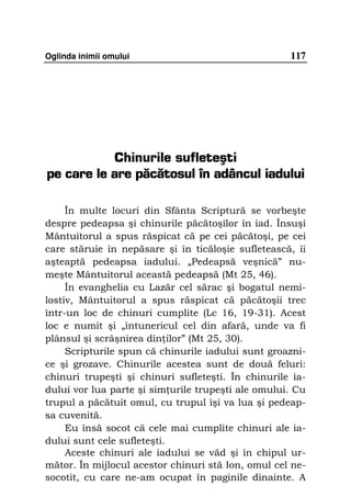 Oglinda inimii omului                               117




           Chinurile sufleteşti
pe care le are păcătosul în adâncul iadului

     În multe locuri din Sfânta Scriptură se vorbeşte
despre pedeapsa şi chinurile păcătoşilor în iad. Însuşi
Mântuitorul a spus răspicat că pe cei păcătoşi, pe cei
care stăruie în nepăsare şi în ticăloşie sufletească, îi
aşteaptă pedeapsa iadului. „Pedeapsă veşnică” nu-
meşte Mântuitorul această pedeapsă (Mt 25, 46).
     În evanghelia cu Lazăr cel sărac şi bogatul nemi-
lostiv, Mântuitorul a spus răspicat că păcătoşii trec
într-un loc de chinuri cumplite (Lc 16, 19-31). Acest
loc e numit şi „întunericul cel din afară, unde va fi
plânsul şi scrâşnirea din ilor” (Mt 25, 30).
     Scripturile spun că chinurile iadului sunt groazni-
ce şi grozave. Chinurile acestea sunt de două feluri:
chinuri trupeşti şi chinuri sufleteşti. În chinurile ia-
dului vor lua parte şi sim urile trupeşti ale omului. Cu
trupul a păcătuit omul, cu trupul îşi va lua şi pedeap-
sa cuvenită.
     Eu însă socot că cele mai cumplite chinuri ale ia-
dului sunt cele sufleteşti.
     Aceste chinuri ale iadului se văd şi în chipul ur-
mător. În mijlocul acestor chinuri stă Ion, omul cel ne-
socotit, cu care ne-am ocupat în paginile dinainte. A
 