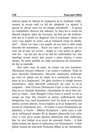 118                                        Preot Iosif TRIFA

stăruit până la sfârşit în nepăsare şi în ticăloşie sufle-
tească şi acum iată ce fel de răsplată l-a ajuns! A
ajuns în „focul care nu se stinge niciodată”... A ajuns
în cumplitele chinuri ale iadului. În fa a lui o ceată de
diavoli rânjesc plini de bucurie, îşi bat joc de suferin-
 ele lui şi îl arată cu degetul. Ion îi cunoaşte. Sunt cei
care i-au şoptit în lume „să-şi trăiască via a în desfă-
tări”... Sunt cei care i-au şoptit că nu este o altă via ă
dincolo de mormânt... Sunt cei care îi şopteau că nu
este rai şi iad, iar acum – după ce l-au prins în ghea-
rele lor – îşi bat joc de el şi râd de suferin ele lui. Ion
în elege acum totul, dar acum e prea târziu, e prea
târziu. În toate păr ile se vede înconjurat de întuneric,
de foc şi osândă.
     Dar iată, sus, în zare, se iveşte un nor luminos.
Păcătosul tresare înfiorat. I se arată o vedenie. Vede în
zare darurile Domnului, darurile mântuirii sufleteşti
pe care el, până era în via ă, le-a nesocotit, le-a res-
pins şi le-a batjocorit. Un glas sinistru îi strigă mereu
mustrarea: „Iată darurile mântuirii pe care tu le-ai
respins!... Iată Crucea Domnului Care a stat mereu în
fa a ta cu bra ele deschise, chemându-te să- i dea ier-
tare şi via ă... Iată Sângele Celui Care a murit ca să te
scape pe tine din moarte şi pieire sufletească! Iată
dragostea Lui, iată bunătatea Lui! Tu însă ai nesocotit
mereu aceste daruri, le-ai respins şi le-ai batjocorit, iar
acum te chinuieşti aici... O Carte a avut Dumnezeu pe
pământ, o Carte – Sfânta Scriptură – prin care a voit
să- i vorbească despre El şi despre planurile Lui; prin
care a voit să- i arate planul mântuirii tale sufleteşti,
dar tu nici habar n-ai avut de această Carte... A fost
plină lumea de darul şi îndurarea lui Dumnezeu. A fost
plină lumea de darurile Duhului Sfânt şi de chemările
 