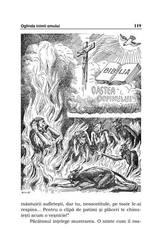 Oglinda inimii omului                                 119




mântuirii sufleteşti, dar tu, nesocotitule, pe toate le-ai
respins... Pentru o clipă de patimi şi plăceri te chinu-
ieşti acum o veşnicie!”
     Păcătosul în elege mustrarea. O simte cum îl roa-
 