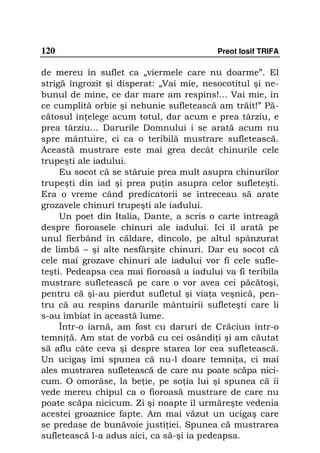 120                                       Preot Iosif TRIFA

de mereu în suflet ca „viermele care nu doarme”. El
strigă îngrozit şi disperat: „Vai mie, nesocotitul şi ne-
bunul de mine, ce dar mare am respins!... Vai mie, în
ce cumplită orbie şi nebunie sufletească am trăit!” Pă-
cătosul în elege acum totul, dar acum e prea târziu, e
prea târziu... Darurile Domnului i se arată acum nu
spre mântuire, ci ca o teribilă mustrare sufletească.
Această mustrare este mai grea decât chinurile cele
trupeşti ale iadului.
     Eu socot că se stăruie prea mult asupra chinurilor
trupeşti din iad şi prea pu in asupra celor sufleteşti.
Era o vreme când predicatorii se întreceau să arate
grozavele chinuri trupeşti ale iadului.
     Un poet din Italia, Dante, a scris o carte întreagă
despre fioroasele chinuri ale iadului. Ici îl arată pe
unul fierbând în căldare, dincolo, pe altul spânzurat
de limbă – şi alte nesfârşite chinuri. Dar eu socot că
cele mai grozave chinuri ale iadului vor fi cele sufle-
teşti. Pedeapsa cea mai fioroasă a iadului va fi teribila
mustrare sufletească pe care o vor avea cei păcătoşi,
pentru că şi-au pierdut sufletul şi via a veşnică, pen-
tru că au respins darurile mântuirii sufleteşti care li
s-au îmbiat în această lume.
     Într-o iarnă, am fost cu daruri de Crăciun într-o
temni ă. Am stat de vorbă cu cei osândi i şi am căutat
să aflu câte ceva şi despre starea lor cea sufletească.
Un ucigaş îmi spunea că nu-l doare temni a, ci mai
ales mustrarea sufletească de care nu poate scăpa nici-
cum. O omorâse, la be ie, pe so ia lui şi spunea că îi
vede mereu chipul ca o fioroasă mustrare de care nu
poate scăpa nicicum. Zi şi noapte îl urmăreşte vedenia
acestei groaznice fapte. Am mai văzut un ucigaş care
se predase de bunăvoie justi iei. Spunea că mustrarea
sufletească l-a adus aici, ca să-şi ia pedeapsa.
 