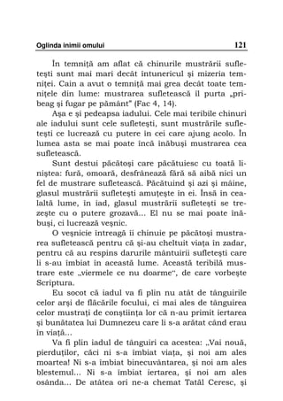 Oglinda inimii omului                                121

     În temni ă am aflat că chinurile mustrării sufle-
teşti sunt mai mari decât întunericul şi mizeria tem-
ni ei. Cain a avut o temni ă mai grea decât toate tem-
ni ele din lume: mustrarea sufletească îl purta „pri-
beag şi fugar pe pământ” (Fac 4, 14).
     Aşa e şi pedeapsa iadului. Cele mai teribile chinuri
ale iadului sunt cele sufleteşti, sunt mustrările sufle-
teşti ce lucrează cu putere în cei care ajung acolo. În
lumea asta se mai poate încă înăbuşi mustrarea cea
sufletească.
     Sunt destui păcătoşi care păcătuiesc cu toată li-
niştea: fură, omoară, desfrânează fără să aibă nici un
fel de mustrare sufletească. Păcătuind şi azi şi mâine,
glasul mustrării sufleteşti amu eşte în ei. Însă în cea-
laltă lume, în iad, glasul mustrării sufleteşti se tre-
zeşte cu o putere grozavă... El nu se mai poate înă-
buşi, ci lucrează veşnic.
     O veşnicie întreagă îi chinuie pe păcătoşi mustra-
rea sufletească pentru că şi-au cheltuit via a în zadar,
pentru că au respins darurile mântuirii sufleteşti care
li s-au îmbiat în această lume. Această teribilă mus-
trare este „viermele ce nu doarme“, de care vorbeşte
Scriptura.
     Eu socot că iadul va fi plin nu atât de tânguirile
celor arşi de flăcările focului, ci mai ales de tânguirea
celor mustra i de conştiin a lor că n-au primit iertarea
şi bunătatea lui Dumnezeu care li s-a arătat când erau
în via ă...
     Va fi plin iadul de tânguiri ca acestea: „Vai nouă,
pierdu ilor, căci ni s-a îmbiat via a, şi noi am ales
moartea! Ni s-a îmbiat binecuvântarea, şi noi am ales
blestemul... Ni s-a îmbiat iertarea, şi noi am ales
osânda... De atâtea ori ne-a chemat Tatăl Ceresc, şi
 