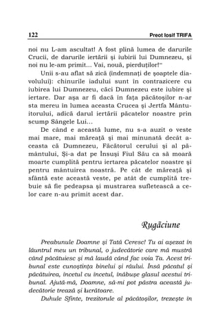 122                                        Preot Iosif TRIFA

noi nu L-am ascultat! A fost plină lumea de darurile
Crucii, de darurile iertării şi iubirii lui Dumnezeu, şi
noi nu le-am primit... Vai, nouă, pierdu ilor!“
     Unii s-au aflat să zică (îndemna i de şoaptele dia-
volului): chinurile iadului sunt în contrazicere cu
iubirea lui Dumnezeu, căci Dumnezeu este iubire şi
iertare. Dar aşa ar fi dacă în fa a păcătoşilor n-ar
sta mereu în lumea aceasta Crucea şi Jertfa Mântu-
itorului, adică darul iertării păcatelor noastre prin
scump Sângele Lui...
     De când e această lume, nu s-a auzit o veste
mai mare, mai mărea ă şi mai minunată decât a-
ceasta că Dumnezeu, Făcătorul cerului şi al pă-
mântului, Şi-a dat pe Însuşi Fiul Său ca să moară
moarte cumplită pentru iertarea păcatelor noastre şi
pentru mântuirea noastră. Pe cât de mărea ă şi
sfântă este această veste, pe atât de cumplită tre-
buie să fie pedeapsa şi mustrarea sufletească a ce-
lor care n-au primit acest dar.




                                        Rugãciune
    Preabunule Doamne şi Tată Ceresc! Tu ai aşezat în
lăuntrul meu un tribunal, o judecătorie care mă mustră
când păcătuiesc şi mă laudă când fac voia Ta. Acest tri-
bunal este cunoştin a binelui şi răului. Însă păcatul şi
păcătuirea, încetul cu încetul, înăbuşe glasul acestui tri-
bunal. Ajută-mă, Doamne, să-mi pot păstra această ju-
decătorie trează şi lucrătoare.
    Duhule Sfinte, trezitorule al păcătoşilor, trezeşte în
 