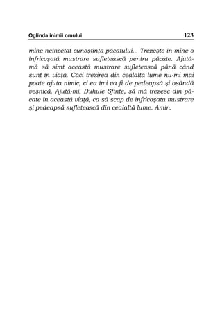 Oglinda inimii omului                                123

mine neîncetat cunoştin a păcatului... Trezeşte în mine o
înfricoşată mustrare sufletească pentru păcate. Ajută-
mă să simt această mustrare sufletească până când
sunt în via ă. Căci trezirea din cealaltă lume nu-mi mai
poate ajuta nimic, ci ea îmi va fi de pedeapsă şi osândă
veşnică. Ajută-mi, Duhule Sfinte, să mă trezesc din pă-
cate în această via ă, ca să scap de înfricoşata mustrare
şi pedeapsă sufletească din cealaltă lume. Amin.
 