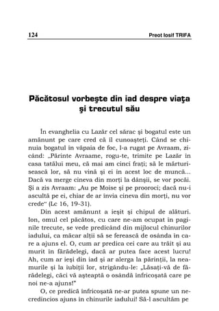 124                                       Preot Iosif TRIFA




Păcătosul vorbeşte din iad despre viaţa
            şi trecutul său

     În evanghelia cu Lazăr cel sărac şi bogatul este un
amănunt pe care cred că îl cunoaşte i. Când se chi-
nuia bogatul în văpaia de foc, l-a rugat pe Avraam, zi-
când: „Părinte Avraame, rogu-te, trimite pe Lazăr în
casa tatălui meu, că mai am cinci fra i; să le mărturi-
sească lor, să nu vină şi ei în acest loc de muncă...
Dacă va merge cineva din mor i la dânşii, se vor pocăi.
Şi a zis Avraam: „Au pe Moise şi pe prooroci; dacă nu-i
ascultă pe ei, chiar de ar învia cineva din mor i, nu vor
crede“ (Lc 16, 19-31).
     Din acest amănunt a ieşit şi chipul de alături.
Ion, omul cel păcătos, cu care ne-am ocupat în pagi-
nile trecute, se vede predicând din mijlocul chinurilor
iadului, ca măcar al ii să se ferească de osânda în ca-
re a ajuns el. O, cum ar predica cei care au trăit şi au
murit în fărădelegi, dacă ar putea face acest lucru!
Ah, cum ar ieşi din iad şi ar alerga la părin ii, la nea-
murile şi la iubi ii lor, strigându-le: „Lăsa i-vă de fă-
rădelegi, căci vă aşteaptă o osândă înfricoşată care pe
noi ne-a ajuns!”
     O, ce predică înfricoşată ne-ar putea spune un ne-
credincios ajuns în chinurile iadului! Să-l ascultăm pe
 