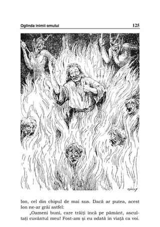 Oglinda inimii omului                              125




Ion, cel din chipul de mai sus. Dacă ar putea, acest
Ion ne-ar grăi astfel:
     „Oameni buni, care trăi i încă pe pământ, ascul-
ta i cuvântul meu! Fost-am şi eu odată în via ă ca voi.
 