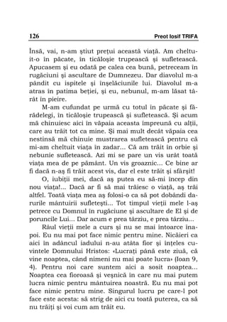 126                                          Preot Iosif TRIFA

Însă, vai, n-am ştiut pre ui această via ă. Am cheltu-
it-o în păcate, în ticăloşie trupească şi sufletească.
Apucasem şi eu odată pe calea cea bună, petreceam în
rugăciuni şi ascultare de Dumnezeu. Dar diavolul m-a
pândit cu ispitele şi înşelăciunile lui. Diavolul m-a
atras în patima be iei, şi eu, nebunul, m-am lăsat tâ-
rât în pieire.
     M-am cufundat pe urmă cu totul în păcate şi fă-
rădelegi, în ticăloşie trupească şi sufletească. Şi acum
mă chinuiesc aici în văpaia aceasta împreună cu al ii,
care au trăit tot ca mine. Şi mai mult decât văpaia cea
nestinsă mă chinuie mustrarea sufletească pentru că
mi-am cheltuit via a în zadar... Că am trăit în orbie şi
nebunie sufletească. Azi mi se pare un vis urât toată
via a mea de pe pământ. Un vis groaznic... Ce bine ar
fi dacă n-aş fi trăit acest vis, dar el este trăit şi sfârşit!
     O, iubi ii mei, dacă aş putea eu să-mi încep din
nou via a!... Dacă ar fi să mai trăiesc o via ă, aş trăi
altfel. Toată via a mea aş folosi-o ca să pot dobândi da-
rurile mântuirii sufleteşti... Tot timpul vie ii mele l-aş
petrece cu Domnul în rugăciune şi ascultare de El şi de
poruncile Lui... Dar acum e prea târziu, e prea târziu...
     Râul vie ii mele a curs şi nu se mai întoarce îna-
poi. Eu nu mai pot face nimic pentru mine. Nicăieri ca
aici în adâncul iadului n-au atâta fior şi în eles cu-
vintele Domnului Hristos: «Lucra i până este ziuă, că
vine noaptea, când nimeni nu mai poate lucra» (Ioan 9,
4). Pentru noi care suntem aici a sosit noaptea...
Noaptea cea fioroasă şi veşnică în care nu mai putem
lucra nimic pentru mântuirea noastră. Eu nu mai pot
face nimic pentru mine. Singurul lucru pe care-l pot
face este acesta: să strig de aici cu toată puterea, ca să
nu trăi i şi voi cum am trăit eu.
 