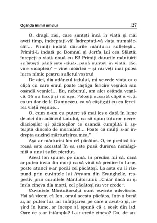 Oglinda inimii omului                                   127

     O, dragii mei, care sunte i încă în via ă şi mai
ave i timp, îndrepta i-vă! Îndrepta i-vă via a numaide-
cât!... Primi i îndată darurile mântuirii sufleteşti...
Primiti-L îndată pe Domnul şi Jertfa Lui cea Sfântă;
începe i o via ă nouă cu El! Primi i darurile mântuirii
sufleteşti până este «ziuă», până sunte i în via ă, căci
vine «noaptea»“ – vine moartea – şi nu ve i mai putea
lucra nimic pentru sufletul vostru!
     De aici, din adâncul iadului, mi se vede via a ca o
clipă cu care omul poate câştiga fericire veşnică sau
osândă veşnică... Eu, nebunul, am ales osânda veşni-
că. Să nu face i şi voi aşa. Folosi i această clipă a vie ii
ca un dar de la Dumnezeu, ca să câştiga i cu ea ferici-
rea vie ii veşnice...
     O, cum n-am eu putere să mai ies o dată în lume
de aici din adâncul iadului, ca să spun tuturor necre-
dincioşilor şi păcătoşilor ce osândă cumplită îi aş-
teaptă dincolo de mormânt!... Poate că mul i s-ar în-
drepta auzind mărturisirea mea.”
     Aşa ar mărturisi Ion cel păcătos. O, ce predică fio-
roasă este aceasta! În ea este pusă durerea nemărgi-
nită a unui suflet pierdut.
     Acest Ion spune, pe urmă, în predica lui că, dacă
ar putea învia din mor i ca să vină să predice în lume,
poate atunci s-ar pocăi cei păcătoşi. La asta eu îi răs-
pund prin cuvintele lui Avraam din Evanghelie, res-
pectiv prin cuvintele Mântuitorului: „Chiar dacă ar şi
învia cineva din mor i, cei păcătoşi nu vor crede“.
     Cuvintele Mântuitorului sunt cuvinte adevărate.
Hai să zicem că Ion, omul acesta păcătos, într-o bună
zi, ar putea lua iar înfă işarea pe care a avut-o şi, ie-
şind în lume, ar începe să spună că a sosit din iad.
Oare ce s-ar întâmpla? L-ar crede cineva? Da, de un-
 
