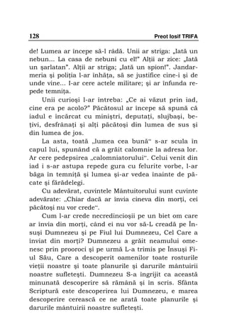 128                                        Preot Iosif TRIFA

de! Lumea ar începe să-l râdă. Unii ar striga: „Iată un
nebun... La casa de nebuni cu el!” Al ii ar zice: „Iată
un şarlatan”. Al ii ar striga; „Iată un spion!”. Jandar-
meria şi poli ia l-ar înhă a, să se justifice cine-i şi de
unde vine... I-ar cere actele militare; şi ar înfunda re-
pede temni a.
     Unii curioşi l-ar întreba: „Ce ai văzut prin iad,
cine era pe acolo?” Păcătosul ar începe să spună că
iadul e încărcat cu miniştri, deputa i, slujbaşi, be-
 ivi, desfrâna i şi al i păcătoşi din lumea de sus şi
din lumea de jos.
     La asta, toată „lumea cea bună“ s-ar scula în
capul lui, spunând că a grăit calomnie la adresa lor.
Ar cere pedepsirea „calomniatorului“. Celui venit din
iad i s-ar astupa repede gura cu felurite vorbe, l-ar
băga în temni ă şi lumea şi-ar vedea înainte de pă-
cate şi fărădelegi.
     Cu adevărat, cuvintele Mântuitorului sunt cuvinte
adevărate: „Chiar dacă ar învia cineva din mor i, cei
păcătoşi nu vor crede“.
     Cum l-ar crede necredincioşii pe un biet om care
ar învia din mor i, când ei nu vor să-L creadă pe În-
suşi Dumnezeu şi pe Fiul lui Dumnezeu, Cel Care a
înviat din mor i? Dumnezeu a grăit neamului ome-
nesc prin prooroci şi pe urmă L-a trimis pe Însuşi Fi-
ul Său, Care a descoperit oamenilor toate rosturile
vie ii noastre şi toate planurile şi darurile mântuirii
noastre sufleteşti. Dumnezeu S-a îngrijit ca această
minunată descoperire să rămână şi în scris. Sfânta
Scriptură este descoperirea lui Dumnezeu, e marea
descoperire cerească ce ne arată toate planurile şi
darurile mântuirii noastre sufleteşti.
 