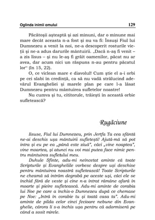 Oglinda inimii omului                                  129

      Păcătoşii aşteaptă şi azi minuni, dar o minune mai
mare decât aceasta n-a fost şi nu va fi: Însuşi Fiul lui
Dumnezeu a venit la noi, ne-a descoperit rosturile vie-
 ii şi ne-a adus darurile mântuirii. „Dacă n-aş fi venit –
a zis Iisus – şi nu le-aş fi grăit oamenilor, păcat nu ar
avea, dar acum nici un răspuns n-au pentru păcatul
lor“ (In 15, 22).
      O, ce viclean mare e diavolul! Cum ştie el a-i orbi
pe cei slabi în credin ă, ca să nu vadă strălucind ade-
vărul Evangheliei şi marele plan pe care l-a lăsat
Dumnezeu pentru mântuirea sufletelor noastre!
      Nu cumva şi tu, cititorule, trăieşti în această orbie
sufletească?




                                        Rugãciune
     Iisuse, Fiul lui Dumnezeu, prin Jertfa Ta cea sfântă
ne-ai deschis uşa mântuirii sufleteşti! Ajută-mă să pot
intra şi eu pe ea „până este ziuă”, căci „vine noaptea”,
vine moartea, şi atunci nu voi mai putea face nimic pen-
tru mântuirea sufletului meu.
     Duhule Sfinte, adu-mi neîncetat aminte că toate
Scripturile şi Evangheliile vorbesc despre uşi deschise
pentru mântuirea noastră sufletească! Toate Scripturile
ne cheamă să intrăm degrabă pe aceste uşi, căci ele se
închid fără de veste şi cine n-a intrat rămâne afară în
moarte şi pieire sufletească. Adu-mi aminte de corabia
lui Noe pe care a închis-o Dumnezeu după ce chemase
pe Noe: „Intră în corabie tu şi toată casa ta”. Adu-mi
aminte de pilda celor cinci fecioare nebune din Evan-
ghelie, cărora li s-a închis uşa pentru că adormiseră pe
când a sosit mirele.
 