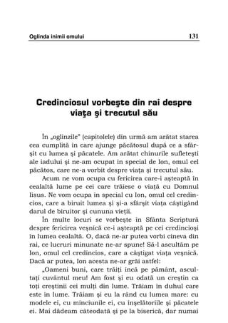 Oglinda inimii omului                                 131




  Credinciosul vorbeşte din rai despre
          viaţa şi trecutul său

     În „oglinzile” (capitolele) din urmă am arătat starea
cea cumplită în care ajunge păcătosul după ce a sfâr-
şit cu lumea şi păcatele. Am arătat chinurile sufleteşti
ale iadului şi ne-am ocupat în special de Ion, omul cel
păcătos, care ne-a vorbit despre via a şi trecutul său.
     Acum ne vom ocupa cu fericirea care-i aşteaptă în
cealaltă lume pe cei care trăiesc o via ă cu Domnul
Iisus. Ne vom ocupa în special cu Ion, omul cel credin-
cios, care a biruit lumea şi şi-a sfârşit via a câştigând
darul de biruitor şi cununa vie ii.
     În multe locuri se vorbeşte în Sfânta Scriptură
despre fericirea veşnică ce-i aşteaptă pe cei credincioşi
în lumea cealaltă. O, dacă ne-ar putea vorbi cineva din
rai, ce lucruri minunate ne-ar spune! Să-l ascultăm pe
Ion, omul cel credincios, care a câştigat via a veşnică.
Dacă ar putea, Ion acesta ne-ar grăi astfel:
     „Oameni buni, care trăi i încă pe pământ, ascul-
ta i cuvântul meu! Am fost şi eu odată un creştin ca
to i creştinii cei mul i din lume. Trăiam în duhul care
este în lume. Trăiam şi eu la rând cu lumea mare: cu
modele ei, cu minciunile ei, cu înşelătoriile şi păcatele
ei. Mai dădeam câteodată şi pe la biserică, dar numai
 
