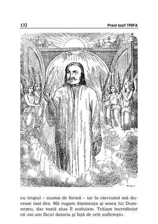 132                                   Preot Iosif TRIFA




cu trupul – numai de formă – iar la cârciumă mă du-
ceam mai des. Mă rugam diminea a şi seara lui Dum-
nezeu, dar toată ziua Îl suduiam. Trăiam încredin at
că «mi-am făcut datoria şi fa ă de cele sufleteşti».
 