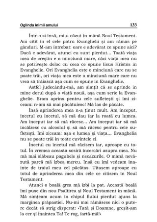 Oglinda inimii omului                              133

     Într-o zi însă, mi-a căzut în mână Noul Testament.
Am citit în el cele patru Evanghelii şi am rămas pe
gânduri. M-am întrebat: oare e adevărat ce spune aici?
Dacă e adevărat, atunci eu sunt pierdut... Toată via a
mea de creştin e o minciună mare, căci via a mea nu
se potriveşte deloc cu ceea ce spune Iisus Hristos în
Evanghelie. Ori Evanghelia este o minciună care nu se
poate trăi, ori via a mea este o minciună mare care nu
vrea să trăiască aşa cum se spune în Evanghelie.
     Astfel judecându-mă, am sim it că se aprinde în
mine dorul după o via ă nouă, aşa cum scrie la Evan-
ghelie. Eram aprins pentru cele sufleteşti şi îmi zi-
ceam: n-am să mai păcătuiesc! Mă las de păcate.
     Însă aprinderea mea n-a inut mult. Am început,
încetul cu încetul, să mă dau iar la roată cu lumea.
Am început iar să mă răcesc... Am început iar să mă
încălzesc cu alcoolul şi să mă răcesc pentru cele su-
fleteşti. Îmi ziceam: aşa e lumea şi via a… Evanghelia
nu se poate trăi în toate cuvintele ei.
     Încetul cu încetul mă răcisem iar, aproape cu to-
tul. În vremea aceasta sosiră încercări asupra mea. Nu
mă mai slăbeau pagubele şi necazurile. O mână nevă-
zută parcă mă izbea mereu. Însă eu îmi vedeam îna-
inte de traiul meu cel păcătos. Uitasem aproape cu
totul de aprinderea mea din cele ce citisem în Noul
Testament.
     Atunci o boală grea mă izbi la pat. Această boală
îmi puse din nou Psaltirea şi Noul Testament în mână.
Mă sim eam acum în chipul fiului pierdut ajuns la
marginea prăpastiei. Nu-mi mai rămăsese nici o pute-
re decât să strig disperat: «Tată şi Doamne, greşit-am
la cer şi înaintea Ta! Te rog, iartă-mă!»
 
