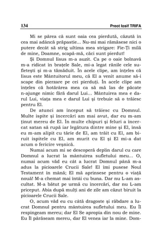 134                                      Preot Iosif TRIFA

     Mi se părea că sunt oaia cea pierdută, căzută în
cea mai adâncă prăpastie... Nu-mi mai rămăsese nici o
putere decât să strig ultima mea strigare: Fie- i milă
de mine, Doamne, scapă-mă, căci sunt pierdut!
     Şi Domnul Iisus m-a auzit. Ca pe o oaie bolnavă
m-a ridicat în bra ele Sale, mi-a legat rănile cele su-
fleteşti şi m-a tămăduit. În acele clipe, am în eles că
Iisus este Mântuitorul meu, că El a venit anume să-i
scape din pierzare pe cei pierdu i. În acele clipe am
în eles că hotărârea mea ca să mă las de păcate
n-ajunge nimic fără darul Lui… Mântuirea mea e da-
rul Lui, via a mea e darul Lui şi trebuie să o trăiesc
pentru El.
     De atunci am început să trăiesc cu Domnul.
Multe ispite şi încercări am mai avut, dar eu m-am
 inut mereu de El. În multe chipuri şi feluri a încer-
cat satan să rupă iar legătura dintre mine şi El, însă
eu m-am alipit cu tărie de El, am trăit cu El, am bi-
ruit ispitele cu El, am murit cu El şi El mi-a dat
acum o fericire veşnică.
     Numai acum mi se descoperă deplin darul cu care
Domnul a lucrat la mântuirea sufletului meu... O,
numai acum văd eu cât a lucrat Domnul până m-a
adus la picioarele Crucii Sale! El îmi pusese Noul
Testament în mână; El mă aprinsese pentru o via ă
nouă! M-a chemat mai întâi cu buna. Dar nu L-am as-
cultat. M-a bătut pe urmă cu încercări, dar nu L-am
priceput. Abia după mul i ani de zile am căzut biruit la
picioarele Crucii Sale.
     O, acum văd eu cu câtă dragoste şi răbdare a lu-
crat Domnul pentru mântuirea sufletului meu. Eu Îl
respingeam mereu; dar El Se apropia din nou de mine.
Eu Îl părăseam mereu, dar El venea iar la mine. Dom-
 
