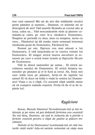 136                                       Preot Iosif TRIFA

iesc unii oameni! Mă uit de aici din înăl imile cerului
peste pământ şi oameni... Doamne, ce măre ie mi se
descoperă de aici! Văd soarele făcându-şi cursul său şi
luna, calea sa... Văd nenumăratele stele şi planete ur-
mându-şi calea pe care le-a rânduit-o Dumnezeu.
Noaptea se perindă cu ziua, ziua cu noaptea, iarna cu
vara... Pământul îşi dă roada; toate urmează întocmai
rânduiala pusă de Dumnezeu, Făcătorul lor.
     Numai pe om, făptura cea mai aleasă a lui
Dumnezeu, îl văd mişcându-se în contra voin ei lui
Dumnezeu. El singur strică marea ascultare şi ar-
monie pe care o arată toate lumile şi făpturile făcute
de Dumnezeu.
     Văd în dosul oamenilor pe satan... El strică as-
cultarea omului de Dumnezeu. El strică liniştea oa-
menilor pe pământ şi el le fură şi cerul. Ah, fra ii mei
care trăi i încă pe pământ, feri i-vă de ispitele lui
satan! El vă duce să trăi i o via ă în contra lui Dumne-
zeu! Via a e ca o clipă. Cu această clipă umblă satan
să vă cumpere osânda veşnică. Feri i-vă de el şi de is-
pitele lui!




                                       Rugãciune
     Iisuse, Bunule Doamne! Învredniceşte-mă şi mă în-
tăreşte şi pe mine să pot dobândi fericirea cea veşnică!
Nu mă lăsa, Doamne, să cad în nebunia de a pierde o
fericire veşnică pentru o clipă de patimi şi plăceri tre-
cătoare.
     Duhule al lui Dumnezeu! Luminează-mă să văd ros-
turile vie ii mele! Adu-mi aminte neîncetat că via a mea
 