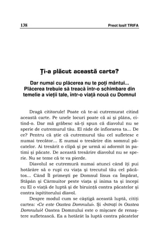 138                                       Preot Iosif TRIFA




         Ţi-a plăcut această carte?
    Dar numai cu plăcerea nu te po i mântui...
  Plăcerea trebuie să treacă într-o schimbare din
 temelie a vie ii tale, într-o via ă nouă cu Domnul


     Dragă cititorule! Poate că te-ai cutremurat citind
această carte. Pe unele locuri poate că ai şi plâns, ci-
tind-o. Dar mă grăbesc să- i spun că diavolul nu se
sperie de cutremurul tău. El râde de înfiorarea ta... De
ce? Pentru că ştie că cutremurul tău cel sufletesc e
numai trecător... E numai o tresărire din somnul pă-
catelor. Ai tresărit o clipă şi pe urmă ai adormit în pa-
timi şi păcate. De această tresărire diavolul nu se spe-
rie. Nu se teme că te va pierde.
     Diavolul se cutremură numai atunci când î i pui
hotărâre să o rupi cu via a şi trecutul tău cel păcă-
tos... Când Îl primeşti pe Domnul Iisus ca Împărat,
Stăpân şi Cârmuitor peste via a şi inima ta şi începi
cu El o via ă de luptă şi de biruin ă contra păcatelor şi
contra ispititorului diavol.
     Despre modul cum se câştigă această luptă, citi i
cartea: «Ce este Oastea Domnului». Şi «Intra i în Oastea
Domnului»! Oastea Domnului este o mişcare de renaş-
tere sufletească. Ea a hotărât la luptă contra păcatelor
 