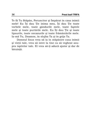 14                                       Preot Iosif TRIFA

Te fă Tu Stăpân, Poruncitor şi Împărat în casa inimii
mele! Eu Î i dau ie inima mea, Î i dau ie toate
vorbele mele, toate gândurile mele, toate faptele
mele şi toate purtările mele. Eu Î i dau ie şi toate
lipsurile, toate necazurile şi toate frământările mele.
Ia-mă Tu, Doamne, în slujba Ta şi în grija Ta.
     Domnul Iisus vrea să ia în stăpânire casa inimii
şi vie ii tale, vrea să intre la tine ca să vegheze asu-
pra ispitelor tale. El vrea să- i aducă ajutor şi dar de
biruin ă.
 