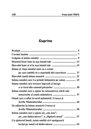 140                                                                   Preot Iosif TRIFA




                                      Cuprins

Prefa ă ..................................................................................... 5
Cuvânt înainte ........................................................................ 7
Golgota şi inima omului ........................................................ 9
Domnul Iisus bate la uşa inimii tale ................................... 13
Diavolul bate şi el la uşa inimii tale ..................................... 15
Inima şi via a omului sunt ca o cetate
      pe care umblă să o cuprindă doi cuceritori ............. 17
Diavolul caută inima noastră .............................................. 21
Inima omului care l-a primit înlăuntru pe satan ............... 23
Inima omului care tresare îngrozit şi începe
      a se trezi din somnul păcatelor ................................. 30
Inima omului care a ajuns la cunoaşterea stării sale
      nenorocite şi caută mântuirea ................................... 37
Omul care a aflat izvorul mântuirii: Crucea şi
      Jertfa Mântuitorului .................................................. 44
Să adâncim în inima noastră Crucea şi
      Jertfa Mântuitorului .................................................. 50
Inima omului care a ajuns un „om nou”,
      un „om duhovnicesc”, o „făptură nouă” ................. 57
Cu ajutorul lumii, satan umblă să-l amăgească
      iarăşi pe omul cel duhovnicesc .................................. 63
 