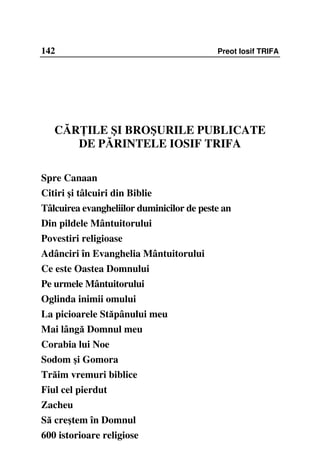 142                                        Preot Iosif TRIFA




   CĂR ILE ŞI BROŞURILE PUBLICATE
      DE PĂRINTELE IOSIF TRIFA

Spre Canaan
Citiri şi tâlcuiri din Biblie
Tâlcuirea evangheliilor duminicilor de peste an
Din pildele Mântuitorului
Povestiri religioase
Adânciri în Evanghelia Mântuitorului
Ce este Oastea Domnului
Pe urmele Mântuitorului
Oglinda inimii omului
La picioarele Stăpânului meu
Mai lângă Domnul meu
Corabia lui Noe
Sodom şi Gomora
Trăim vremuri biblice
Fiul cel pierdut
Zacheu
Să creştem în Domnul
600 istorioare religiose
 