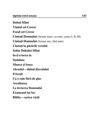 Oglinda inimii omului                                        143

Duhul Sfânt
Vântul cel Ceresc
Focul cel Ceresc
Cânta i Domnului (format mare, cu note, cartea I, II, III)
Cânta i Domnului (format mic, fără note)
Căuta i la păsările cerului
Sabia Duhului Sfânt
Ia- i crucea ta
Sudalma
Munca şi lenea
Alcoolul – duhul diavolului
Fricoşii
Ca o oaie fără de glas
Ascultarea
La învierea Domnului
Examenul lui Iov
Biblia – cartea vie ii
 