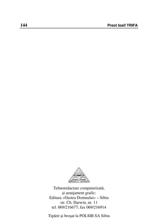 144                                     Preot Iosif TRIFA




        Tehnoredactare computerizată,
              şi aranjament grafic:
      Editura «Oastea Domnului» – Sibiu
             str. Ch. Darwin, nr. 11
       tel. 069/216677; fax 069/216914

      Tipărit şi broşat la POLSIB SA Sibiu
 
