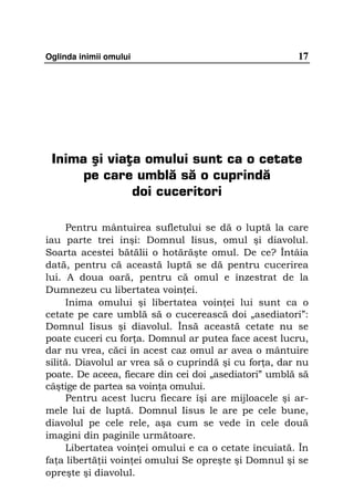 Oglinda inimii omului                                  17




 Inima şi viaţa omului sunt ca o cetate
      pe care umblă să o cuprindă
              doi cuceritori

     Pentru mântuirea sufletului se dă o luptă la care
iau parte trei inşi: Domnul Iisus, omul şi diavolul.
Soarta acestei bătălii o hotărăşte omul. De ce? Întâia
dată, pentru că această luptă se dă pentru cucerirea
lui. A doua oară, pentru că omul e înzestrat de la
Dumnezeu cu libertatea voin ei.
     Inima omului şi libertatea voin ei lui sunt ca o
cetate pe care umblă să o cucerească doi „asediatori”:
Domnul Iisus şi diavolul. Însă această cetate nu se
poate cuceri cu for a. Domnul ar putea face acest lucru,
dar nu vrea, căci în acest caz omul ar avea o mântuire
silită. Diavolul ar vrea să o cuprindă şi cu for a, dar nu
poate. De aceea, fiecare din cei doi „asediatori” umblă să
câştige de partea sa voin a omului.
     Pentru acest lucru fiecare îşi are mijloacele şi ar-
mele lui de luptă. Domnul Iisus le are pe cele bune,
diavolul pe cele rele, aşa cum se vede în cele două
imagini din paginile următoare.
     Libertatea voin ei omului e ca o cetate încuiată. În
fa a libertă ii voin ei omului Se opreşte şi Domnul şi se
opreşte şi diavolul.
 