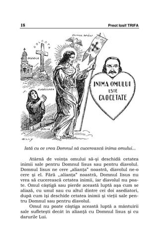 18                                       Preot Iosif TRIFA




 Iată cu ce vrea Domnul să cucerească inima omului...

     Atârnă de voin a omului să-şi deschidă cetatea
inimii sale pentru Domnul Iisus sau pentru diavolul.
Domnul Iisus ne cere „alian a” noastră, diavolul ne-o
cere şi el. Fără ,,alian a” noastră, Domnul Iisus nu
vrea să cucerească cetatea inimii, iar diavolul nu poa-
te. Omul câştigă sau pierde această luptă aşa cum se
aliază, cu unul sau cu altul dintre cei doi asediatori,
după cum îşi deschide cetatea inimii şi vie ii sale pen-
tru Domnul sau pentru diavolul.
     Omul nu poate câştiga această luptă a mântuirii
sale sufleteşti decât în alian ă cu Domnul Iisus şi cu
darurile Lui.
 