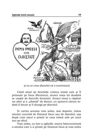 Oglinda inimii omului                                 19




           şi cu ce vrea diavolul să o cucerească

    Când omul îşi deschide cetatea inimii sale şi Îl
primeşte pe Iisus Biruitorul, atunci via a lui deodată
se umple de darurile biruin ei. Atunci omul a căpătat
un aliat şi o „alian ă” de daruri, cu ajutorul cărora în-
dată îl biruie şi îl alungă pe diavolul.

    În cartea aceasta vom arăta, mai departe, inima
omului cucerită de Domnul Iisus sau de diavolul, aşa
după cum omul a primit în casa inimii sale pe unul
sau pe altul.
    Vom arăta, ca într-o oglindă, starea binecuvântată
a omului care L-a primit pe Domnul Iisus şi vom arăta
 