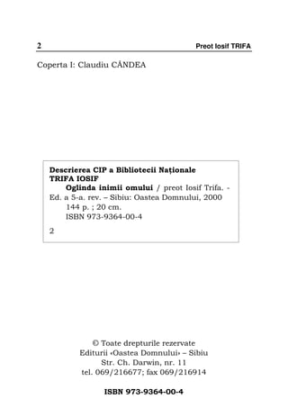 2                                             Preot Iosif TRIFA

Coperta I: Claudiu CÂNDEA




    Descrierea CIP a Bibliotecii Na ionale
    TRIFA IOSIF
        Oglinda inimii omului / preot Iosif Trifa. -
    Ed. a 5-a. rev. – Sibiu: Oastea Domnului, 2000
        144 p. ; 20 cm.
        ISBN 973-9364-00-4
    2




               © Toate drepturile rezervate
            Editurii «Oastea Domnului» – Sibiu
                  Str. Ch. Darwin, nr. 11
            tel. 069/216677; fax 069/216914

                  ISBN 973-9364-00-4
 