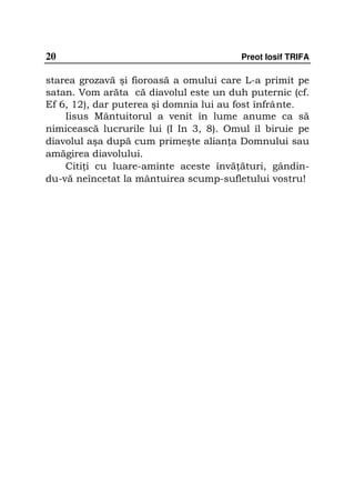 20                                      Preot Iosif TRIFA

starea grozavă şi fioroasă a omului care L-a primit pe
satan. Vom arăta că diavolul este un duh puternic (cf.
Ef 6, 12), dar puterea şi domnia lui au fost înfrânte.
    Iisus Mântuitorul a venit în lume anume ca să
nimicească lucrurile lui (I In 3, 8). Omul îl biruie pe
diavolul aşa după cum primeşte alian a Domnului sau
amăgirea diavolului.
    Citi i cu luare-aminte aceste învă ături, gândin-
du-vă neîncetat la mântuirea scump-sufletului vostru!
 
