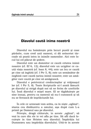 Oglinda inimii omului                                  21




        Diavolul caută inima noastră

     Diavolul nu hoinăreşte prin locuri pustii şi case
părăsite, cum cred unii oameni, ci dă neîncetat târ-
coale să poată intra în inimile oamenilor. Aici este lo-
cul lui cel plăcut de şedere.
     Diavolul este un domnitor ce caută cetatea inimii
noastre (cf. Ef 6, 12); diavolul este un ucigător ce ca-
ută via a noastră (cf. Ioan 8, 44); este un leu ce caută
pe cine să înghită (cf. I Ptr 5, 8); este un semănător de
neghină care caută arina inimii noastre; este un amă-
gitor care caută pe cine să amăgească.
     Diavolul e potrivnicul credincioşilor şi vrăjmaşul
lor (cf. I Ptr 5, 8). Toate Scripturile ni-l arată lămurit
pe diavolul şi strigă după noi să ne ferim de uneltirile
lui. Însă diavolul e mişel mare. El se tăgăduieşte pe
sine însuşi, pentru ca oamenii să nu-l cunoască şi să
nu se ferească de înşelăciunile lui.

    În cele ce urmează vom arăta, ca în nişte „oglinzi“,
starea cea dinlăuntru a omului, aşa după cum L-a
primit pe Domnul sau pe diavolul.
    Priveşte, dragă cititorule, în aceste „oglinzi“, să
vezi în care din ele te vei afla pe tine. Să afli dacă lo-
cuieşte în tine Hristos sau diavolul; Împără ia lui
Dumnezeu sau împără ia diavolului. Uită-te în aceste
 