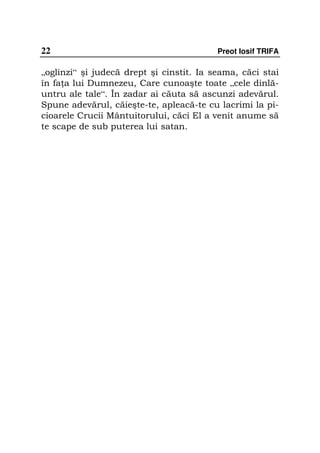 22                                        Preot Iosif TRIFA

„oglinzi“ şi judecă drept şi cinstit. Ia seama, căci stai
în fa a lui Dumnezeu, Care cunoaşte toate „cele dinlă-
untru ale tale“. În zadar ai căuta să ascunzi adevărul.
Spune adevărul, căieşte-te, apleacă-te cu lacrimi la pi-
cioarele Crucii Mântuitorului, căci El a venit anume să
te scape de sub puterea lui satan.
 