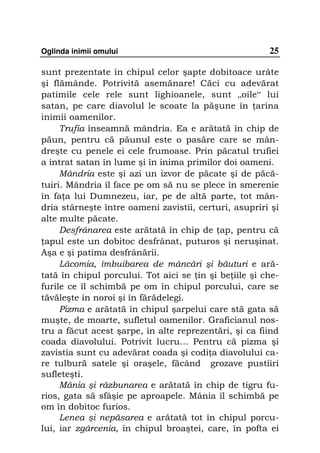 Oglinda inimii omului                                  25

sunt prezentate în chipul celor şapte dobitoace urâte
şi flămânde. Potrivită asemănare! Căci cu adevărat
patimile cele rele sunt lighioanele, sunt „oile“ lui
satan, pe care diavolul le scoate la păşune în arina
inimii oamenilor.
     Trufia înseamnă mândria. Ea e arătată în chip de
păun, pentru că păunul este o pasăre care se mân-
dreşte cu penele ei cele frumoase. Prin păcatul trufiei
a intrat satan în lume şi în inima primilor doi oameni.
     Mândria este şi azi un izvor de păcate şi de păcă-
tuiri. Mândria îl face pe om să nu se plece în smerenie
în fa a lui Dumnezeu, iar, pe de altă parte, tot mân-
dria stârneşte între oameni zavistii, certuri, asupriri şi
alte multe păcate.
     Desfrânarea este arătată în chip de ap, pentru că
 apul este un dobitoc desfrânat, puturos şi neruşinat.
Aşa e şi patima desfrânării.
     Lăcomia, îmbuibarea de mâncări şi băuturi e ară-
tată în chipul porcului. Tot aici se in şi be iile şi che-
furile ce îl schimbă pe om în chipul porcului, care se
tăvăleşte în noroi şi în fărădelegi.
     Pizma e arătată în chipul şarpelui care stă gata să
muşte, de moarte, sufletul oamenilor. Graficianul nos-
tru a făcut acest şarpe, în alte reprezentări, şi ca fiind
coada diavolului. Potrivit lucru… Pentru că pizma şi
zavistia sunt cu adevărat coada şi codi a diavolului ca-
re tulbură satele şi oraşele, făcând grozave pustiiri
sufleteşti.
     Mânia şi răzbunarea e arătată în chip de tigru fu-
rios, gata să sfâşie pe aproapele. Mânia îl schimbă pe
om în dobitoc furios.
     Lenea şi nepăsarea e arătată tot în chipul porcu-
lui, iar zgârcenia, în chipul broaştei, care, în pofta ei
 