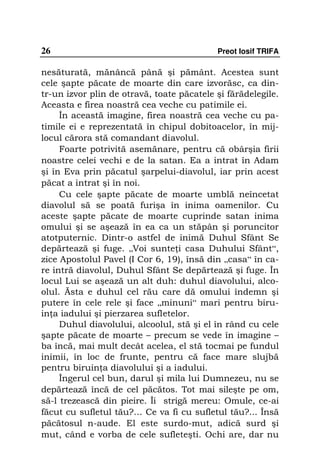 26                                         Preot Iosif TRIFA

nesăturată, mănâncă până şi pământ. Acestea sunt
cele şapte păcate de moarte din care izvorăsc, ca din-
tr-un izvor plin de otravă, toate păcatele şi fărădelegile.
Aceasta e firea noastră cea veche cu patimile ei.
     În această imagine, firea noastră cea veche cu pa-
timile ei e reprezentată în chipul dobitoacelor, în mij-
locul cărora stă comandant diavolul.
     Foarte potrivită asemănare, pentru că obârşia firii
noastre celei vechi e de la satan. Ea a intrat în Adam
şi în Eva prin păcatul şarpelui-diavolul, iar prin acest
păcat a intrat şi în noi.
     Cu cele şapte păcate de moarte umblă neîncetat
diavolul să se poată furişa în inima oamenilor. Cu
aceste şapte păcate de moarte cuprinde satan inima
omului şi se aşează în ea ca un stăpân şi poruncitor
atotputernic. Dintr-o astfel de inimă Duhul Sfânt Se
depărtează şi fuge. „Voi sunte i casa Duhului Sfânt“,
zice Apostolul Pavel (I Cor 6, 19), însă din „casa“ în ca-
re intră diavolul, Duhul Sfânt Se depărtează şi fuge. În
locul Lui se aşează un alt duh: duhul diavolului, alco-
olul. Ăsta e duhul cel rău care dă omului îndemn şi
putere în cele rele şi face „minuni“ mari pentru biru-
in a iadului şi pierzarea sufletelor.
     Duhul diavolului, alcoolul, stă şi el în rând cu cele
şapte păcate de moarte – precum se vede în imagine –
ba încă, mai mult decât acelea, el stă tocmai pe fundul
inimii, în loc de frunte, pentru că face mare slujbă
pentru biruin a diavolului şi a iadului.
     Îngerul cel bun, darul şi mila lui Dumnezeu, nu se
depărtează încă de cel păcătos. Tot mai sileşte pe om,
să-l trezească din pieire. Îi strigă mereu: Omule, ce-ai
făcut cu sufletul tău?… Ce va fi cu sufletul tău?... Însă
păcătosul n-aude. El este surdo-mut, adică surd şi
mut, când e vorba de cele sufleteşti. Ochi are, dar nu
 