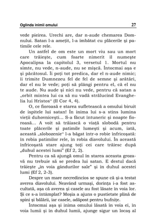 Oglinda inimii omului                                    27

vede pieirea. Urechi are, dar n-aude chemarea Dom-
nului. Satan l-a ame it, l-a îmbătat cu plăcerile şi pa-
timile cele rele.
     Un astfel de om este un mort viu sau un mort
care trăieşte, cum foarte nimerit îl numeşte
Apocalipsa la capitolul 3, versetul 1. Mortul nu
simte, nu vede, n-aude, nu se mişcă. Întocmai aşa e
şi păcătosul. Îi po i tot predica, dar el n-aude nimic;
îi trimite Dumnezeu fel de fel de semne şi arătări,
dar el nu le vede; po i să plângi pentru el, că el nu
te aude. Nu aude şi nici nu vede, pentru că satan a
„orbit mintea lui ca să nu vadă strălucind Evanghe-
lia lui Hristos“ (II Cor 4, 4).
     O, ce fioroasă e starea sufletească a omului biruit
de ispitele lui satan! În inima lui s-a stins lumina
vie ii duhovniceşti... S-a făcut întuneric şi noapte fio-
roasă… A voit să trăiască o via ă slobodă pentru
toate plăcerile şi patimile lumeşti şi acum, iată,
această „slobozenie“ l-a băgat într-o robie înfricoşată:
în robia patimilor rele, în robia diavolului. În această
înfricoşată stare ajung to i cei care trăiesc după
„duhul acestei lumi” (Ef 2, 2).
     Pentru ca să ajungă omul în starea aceasta groza-
vă nu trebuie să se predea lui satan. E destul dacă
trăieşte „în voia gândurilor sale” şi în duhul acestei
lumi (Ef 2, 2-3).
     Despre un mare necredincios se spune că şi-a testat
averea diavolului. Neavând urmaşi, dorin a i-a fost as-
cultată, aşa că averea şi casele au fost lăsate în voia lor.
Şi ce s-a întâmplat? Moşia a ajuns o pustietate plină de
spini şi bălării, iar casele, adăpost pentru bufni e.
     Întocmai aşa şi inima omului lăsată în voia ei, în
voia lumii şi în duhul lumii, ajunge sigur un locaş al
 