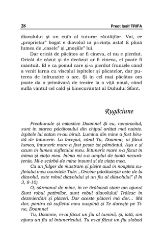 28                                           Preot Iosif TRIFA

diavolului şi un cuib al tuturor răută ilor. Vai, ce
„proprietar” bogat e diavolul în privin a asta! E plină
lumea de „casele” şi „moşiile” lui.
    Dar oricât de păcătos ar fi cineva, el nu e pierdut.
Oricât de căzut şi de decăzut ar fi cineva, el poate fi
mântuit. El e ca pomul care şi-a pierdut frunzele când
a venit iarna cu viscolul ispitelor şi păcatelor, dar pu-
terea de înfrunzire o are. Şi în cel mai păcătos om
poate da o primăvară de trezire la o vi ă nouă, când
suflă vântul cel cald şi binecuvântat al Duhului Sfânt.




                                          Rugãciune
     Preabunule şi milostive Doamne! Şi eu, nenorocitul,
sunt în starea păcătosului din chipul arătat mai nainte.
Ispitele lui satan m-au biruit. Lumina din mine a fost biru-
ită de întuneric. La început, când Tu, Doamne, ai făcut
lumea, întuneric mare a fost peste tot pământul. Aşa e şi
acum în lumea sufletului meu. Întuneric mare s-a făcut în
inima şi via a mea. Inima mi s-a umplut de toată necură-
 enia. Mi-e scârbă de mine însumi şi de via a mea.
     Ca un fulger de mustrare şi pieire aud în noaptea su-
fletului meu cuvintele Tale: „Oricine păcătuieşte este de la
diavolul, este robul diavolului şi un fiu al diavolului” (I In
3, 8-10).
     O, sărmanul de mine, în ce ticăloasă stare am ajuns!
Sunt robul patimilor, sunt robul diavolului! Trăiesc în
dezmierdări şi plăceri. Dar aceste plăceri mă dor… Mă
dor, pentru că sufletul meu suspină şi Te doreşte pe Ti-
ne, Doamne!
     Tu, Doamne, m-ai făcut un fiu al luminii, şi, iată, am
ajuns un fiu al întunericului. Tu m-ai făcut un fiu slobod
 