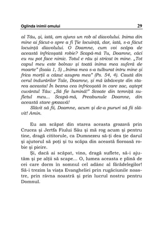 Oglinda inimii omului                                   29

al Tău, şi, iată, am ajuns un rob al diavolului. Inima din
mine ai făcut-o spre a fi ie locuin ă, dar, iată, s-a făcut
locuin ă diavolului. O Doamne, cum voi scăpa de
această înfricoşată robie? Scapă-mă Tu, Doamne, căci
eu nu pot face nimic. Totul e rău şi stricat în mine. „Tot
capul meu este bolnav şi toată inima mea suferă de
moarte” (Isaia 1, 5) „Inima mea s-a tulburat intru mine şi
frica mor ii a căzut asupra mea” (Ps. 54, 4). Caută din
cerul îndurărilor Tale, Doamne, şi mă izbăveşte din sta-
rea aceasta! În bezna cea înfricoşată în care zac, aştept
cuvântul Tău: „Să fie lumină!” Scoate din temni ă su-
fletul meu... Scapă-mă, Preabunule Doamne, din
această stare grozavă!
     Slăvit să fii, Doamne, acum şi de-a pururi să fii slă-
vit! Amin.

     Eu am scăpat din starea aceasta grozavă prin
Crucea şi Jertfa Fiului Său şi mă rog acum şi pentru
tine, dragă cititorule, ca Dumnezeu să- i dea ie darul
şi ajutorul să po i şi tu scăpa din această fioroasă ro-
bie şi pieire.
     Şi, dacă ai scăpat, vino, dragă suflete, să-i aju-
tăm şi pe al ii să scape... O, lumea aceasta e plină de
cei care dorm în somnul cel adânc al fărădelegilor!
Să-i trezim la via a Evangheliei prin rugăciunile noas-
tre, prin râvna noastră şi prin lucrul nostru pentru
Domnul.
 