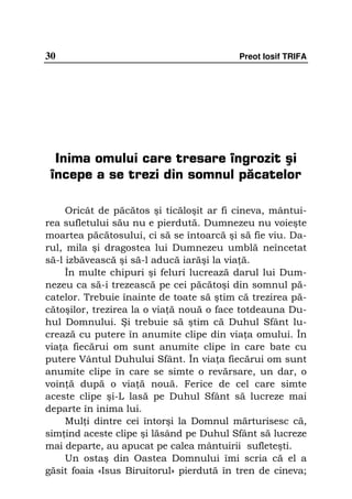 30                                        Preot Iosif TRIFA




  Inima omului care tresare îngrozit şi
 începe a se trezi din somnul păcatelor

     Oricât de păcătos şi ticăloşit ar fi cineva, mântui-
rea sufletului său nu e pierdută. Dumnezeu nu voieşte
moartea păcătosului, ci să se întoarcă şi să fie viu. Da-
rul, mila şi dragostea lui Dumnezeu umblă neîncetat
să-l izbăvească şi să-l aducă iarăşi la via ă.
     În multe chipuri şi feluri lucrează darul lui Dum-
nezeu ca să-i trezească pe cei păcătoşi din somnul pă-
catelor. Trebuie înainte de toate să ştim că trezirea pă-
cătoşilor, trezirea la o via ă nouă o face totdeauna Du-
hul Domnului. Şi trebuie să ştim că Duhul Sfânt lu-
crează cu putere în anumite clipe din via a omului. În
via a fiecărui om sunt anumite clipe în care bate cu
putere Vântul Duhului Sfânt. În via a fiecărui om sunt
anumite clipe în care se simte o revărsare, un dar, o
voin ă după o via ă nouă. Ferice de cel care simte
aceste clipe şi-L lasă pe Duhul Sfânt să lucreze mai
departe în inima lui.
     Mul i dintre cei întorşi la Domnul mărturisesc că,
sim ind aceste clipe şi lăsând pe Duhul Sfânt să lucreze
mai departe, au apucat pe calea mântuirii sufleteşti.
     Un ostaş din Oastea Domnului îmi scria că el a
găsit foaia «Isus Biruitorul» pierdută în tren de cineva;
 