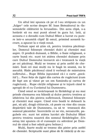 32                                          Preot Iosif TRIFA

     Un altul îmi spunea că pe el l-au străpuns ca un
„fulger“ cele scrise despre Sf. Ioan Botezătorul în «În-
semnările călătoriei la Ierusalim». Din acea clipă, s-a
hotărât să nu mai pună alcool în gura lui. Iată, şi
aceasta e o dovadă cum Duhul Sfânt a lucrat cu pute-
re într-o anumită clipă! Şi omul, primind această lu-
crare, a apucat la o via ă nouă.
     Trebuie apoi să ştim că, pentru trezirea păcătoşi-
lor, Domnul foloseşte chemări dulci şi chemări mai
aspre. O predică duioasă, o Biblie, o foaie religioasă, o
carte bună etc. sunt tot atâtea chemări duioase prin
care Duhul Domnului încearcă să-i trezească la via ă
pe cei păcătoşi. Mul i se trezesc şi prin astfel de che-
mări. Însă cei mai mul i nu le bagă în seamă, nu le
ascultă. Râde păcătosul când îi vorbeşti de mântuirea
sufletului... Rupe Biblia (spunând că-i o carte „pocă-
ită“)... Face foi e de igări din cartea de rugăciuni (cum
de fapt am şi văzut pe un om fumându-şi cartea de
rugăciuni)... Rupe căr ile religioase şi te înjură când te
apropii de el cu Cuvântul lui Dumnezeu.
     Când omul se învârtoşează în fărădelegi şi nu mai
prinde chemarea cea blândă şi dulce pentru trezirea şi
izbăvirea lui din pieirea sufletească, Domnul foloseşte
şi chemări mai aspre. Când vreo boală te doboară la
pat, să ştii, dragă cititorule, că poate ea vine din cauza
depărtării tale de Dumnezeu, ca să te trezească din
somnul păcatelor. Încercările ce ne vin, necazurile, pa-
gubele etc. sunt tot atâtea lucrări ale Duhului Sfânt
pentru trezirea noastră din somnul fărădelegilor. (Un
ostaş îmi spunea că el cunoaşte cu adevărat pe Dom-
nul de când a fost odată greu bolnav.)
     Mul i, foarte mul i se trezesc din pieire prin astfel
de chemări. Scripturile sunt pline de fii rătăci i şi de su-
 