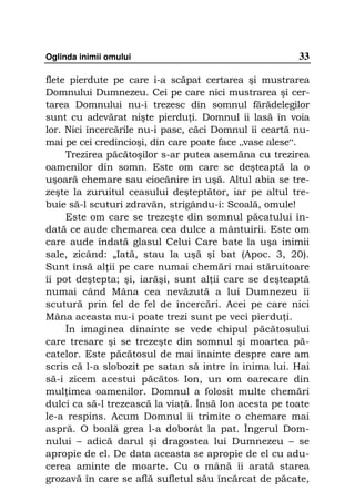 Oglinda inimii omului                                  33

flete pierdute pe care i-a scăpat certarea şi mustrarea
Domnului Dumnezeu. Cei pe care nici mustrarea şi cer-
tarea Domnului nu-i trezesc din somnul fărădelegilor
sunt cu adevărat nişte pierdu i. Domnul îi lasă în voia
lor. Nici încercările nu-i pasc, căci Domnul îi ceartă nu-
mai pe cei credincioşi, din care poate face „vase alese“.
     Trezirea păcătoşilor s-ar putea asemăna cu trezirea
oamenilor din somn. Este om care se deşteaptă la o
uşoară chemare sau ciocănire în uşă. Altul abia se tre-
zeşte la zuruitul ceasului deşteptător, iar pe altul tre-
buie să-l scuturi zdravăn, strigându-i: Scoală, omule!
     Este om care se trezeşte din somnul păcatului în-
dată ce aude chemarea cea dulce a mântuirii. Este om
care aude îndată glasul Celui Care bate la uşa inimii
sale, zicând: „Iată, stau la uşă şi bat (Apoc. 3, 20).
Sunt însă al ii pe care numai chemări mai stăruitoare
îi pot deştepta; şi, iarăşi, sunt al ii care se deşteaptă
numai când Mâna cea nevăzută a lui Dumnezeu îi
scutură prin fel de fel de încercări. Acei pe care nici
Mâna aceasta nu-i poate trezi sunt pe veci pierdu i.
     În imaginea dinainte se vede chipul păcătosului
care tresare şi se trezeşte din somnul şi moartea pă-
catelor. Este păcătosul de mai înainte despre care am
scris că l-a slobozit pe satan să intre în inima lui. Hai
să-i zicem acestui păcătos Ion, un om oarecare din
mul imea oamenilor. Domnul a folosit multe chemări
dulci ca să-l trezească la via ă. Însă Ion acesta pe toate
le-a respins. Acum Domnul îi trimite o chemare mai
aspră. O boală grea l-a doborât la pat. Îngerul Dom-
nului – adică darul şi dragostea lui Dumnezeu – se
apropie de el. De data aceasta se apropie de el cu adu-
cerea aminte de moarte. Cu o mână îi arată starea
grozavă în care se află sufletul său încărcat de păcate,
 