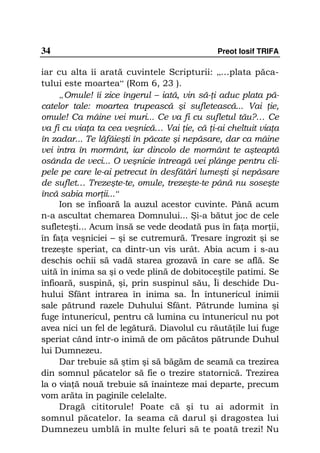 34                                           Preot Iosif TRIFA

iar cu alta îi arată cuvintele Scripturii: „…plata păca-
tului este moartea“ (Rom 6, 23 ).
     „Omule! îi zice îngerul – iată, vin să- i aduc plata pă-
catelor tale: moartea trupească şi sufletească... Vai ie,
omule! Ca mâine vei muri... Ce va fi cu sufletul tău?… Ce
va fi cu via a ta cea veşnică… Vai ie, că i-ai cheltuit via a
în zadar... Te lăfăieşti în păcate şi nepăsare, dar ca mâine
vei intra în mormânt, iar dincolo de mormânt te aşteaptă
osânda de veci... O veşnicie întreagă vei plânge pentru cli-
pele pe care le-ai petrecut în desfătări lumeşti şi nepăsare
de suflet… Trezeşte-te, omule, trezeşte-te până nu soseşte
încă sabia mor ii...“
     Ion se înfioară la auzul acestor cuvinte. Până acum
n-a ascultat chemarea Domnului... Şi-a bătut joc de cele
sufleteşti... Acum însă se vede deodată pus în fa a mor ii,
în fa a veşniciei – şi se cutremură. Tresare îngrozit şi se
trezeşte speriat, ca dintr-un vis urât. Abia acum i s-au
deschis ochii să vadă starea grozavă în care se află. Se
uită în inima sa şi o vede plină de dobitoceştile patimi. Se
înfioară, suspină, şi, prin suspinul său, Îi deschide Du-
hului Sfânt intrarea în inima sa. În întunericul inimii
sale pătrund razele Duhului Sfânt. Pătrunde lumina şi
fuge întunericul, pentru că lumina cu întunericul nu pot
avea nici un fel de legătură. Diavolul cu răută ile lui fuge
speriat când într-o inimă de om păcătos pătrunde Duhul
lui Dumnezeu.
     Dar trebuie să ştim şi să băgăm de seamă ca trezirea
din somnul păcatelor să fie o trezire statornică. Trezirea
la o via ă nouă trebuie să înainteze mai departe, precum
vom arăta în paginile celelalte.
     Dragă cititorule! Poate că şi tu ai adormit în
somnul păcatelor. Ia seama că darul şi dragostea lui
Dumnezeu umblă în multe feluri să te poată trezi! Nu
 
